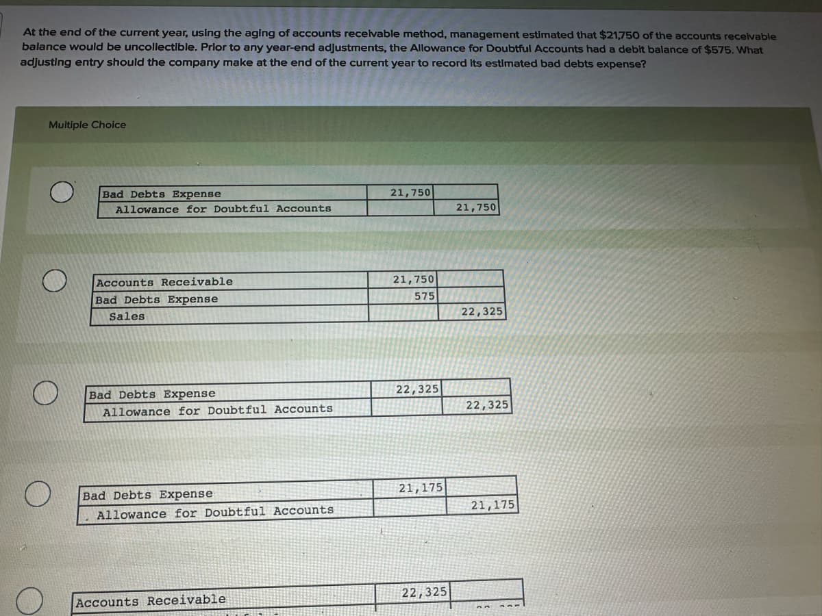 At the end of the current year, using the aging of accounts receivable method, management estimated that $21,750 of the accounts receivable
balance would be uncollectible. Prior to any year-end adjustments, the Allowance for Doubtful Accounts had a debit balance of $575. What
adjusting entry should the company make at the end of the current year to record its estimated bad debts expense?
Multiple Choice
Bad Debts Expense
21,750
Allowance for Doubtful Accounts
21,750
Accounts Receivable
Bad Debts Expense
Sales
21,750
575
22,325
O
Bad Debts Expense
22,325
Allowance for Doubtful Accounts
22,325
Bad Debts Expense
Allowance for Doubtful Accounts
Accounts Receivable
21,175
21,175
22,325