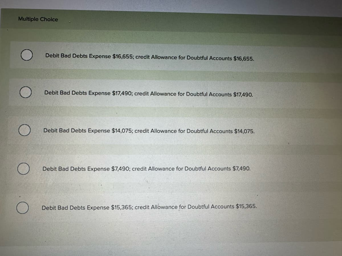 Multiple Choice
Debit Bad Debts Expense $16,655; credit Allowance for Doubtful Accounts $16,655.
Debit Bad Debts Expense $17,490; credit Allowance for Doubtful Accounts $17,490.
Debit Bad Debts Expense $14,075; credit Allowance for Doubtful Accounts $14,075.
Debit Bad Debts Expense $7,490; credit Allowance for Doubtful Accounts $7,490.
O
Debit Bad Debts Expense $15,365; credit Allowance for Doubtful Accounts $15,365.