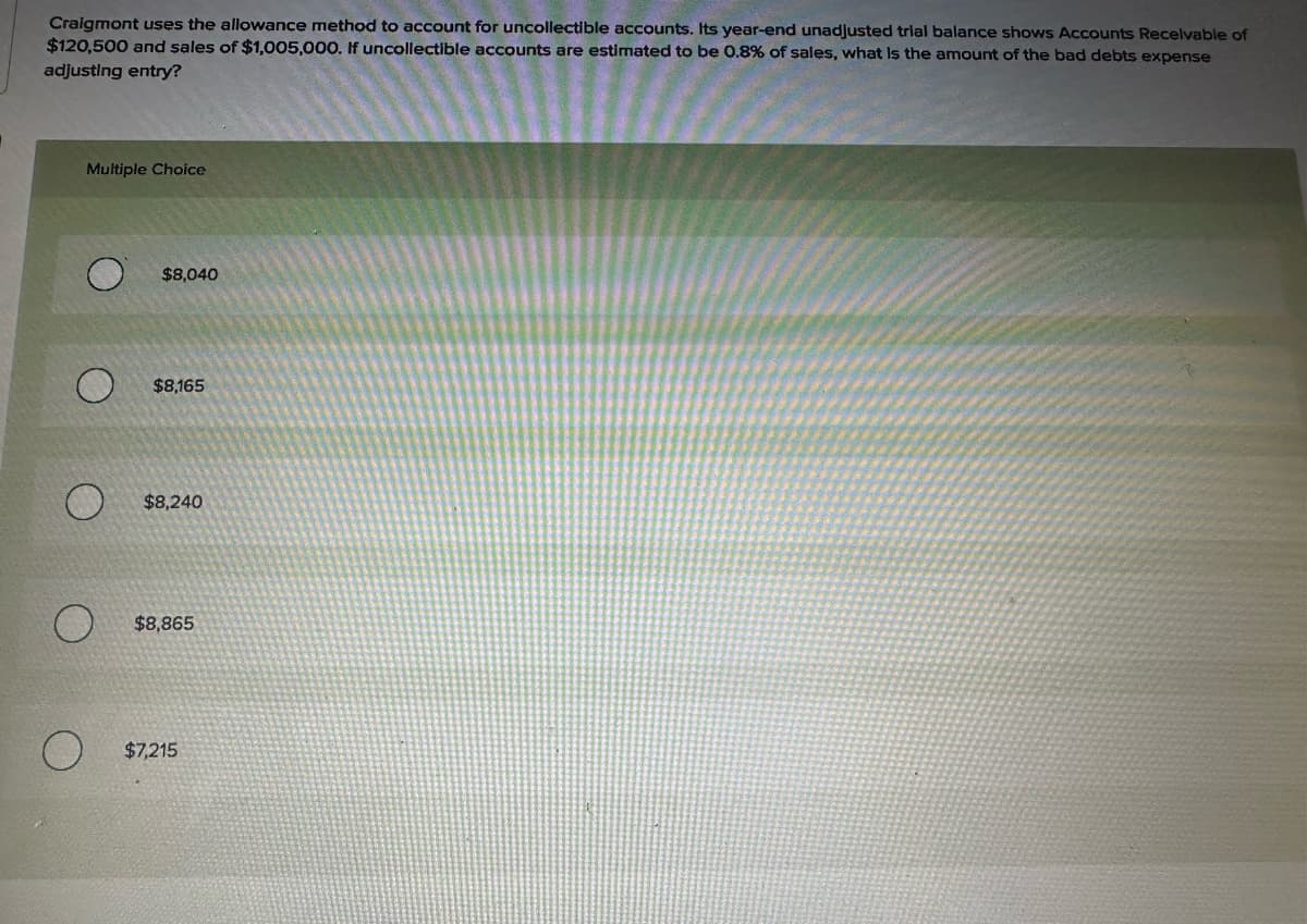 Craigmont uses the allowance method to account for uncollectible accounts. Its year-end unadjusted trial balance shows Accounts Receivable of
$120,500 and sales of $1,005,000. If uncollectible accounts are estimated to be 0.8% of sales, what is the amount of the bad debts expense
adjusting entry?
Multiple Choice
O
$8,040
$8,165
$8,240
$8,865
O
$7,215