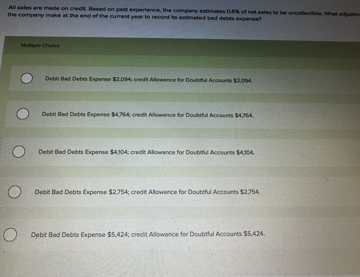 All sales are made on credit. Based on past experience, the company estimates 0.6% of net sales to be uncollectible. What adjustine
the company make at the end of the current year to record Its estimated bad debts expense?
Multiple Choice
Debit Bad Debts Expense $2,094; credit Allowance for Doubtful Accounts $2,094.
Debit Bad Debts Expense $4,764; credit Allowance for Doubtful Accounts $4,764.
Debit Bad Debts Expense $4,104; credit Allowance for Doubtful Accounts $4,104.
Debit Bad Debts Expense $2,754; credit Allowance for Doubtful Accounts $2,754.
Debit Bad Debts Expense $5,424; credit Allowance for Doubtful Accounts $5,424.