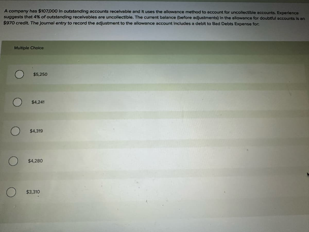 A company has $107,000 in outstanding accounts receivable and it uses the allowance method to account for uncollectible accounts. Experience
suggests that 4% of outstanding receivables are uncollectible. The current balance (before adjustments) in the allowance for doubtful accounts is an
$970 credit. The journal entry to record the adjustment to the allowance account includes a debit to Bad Debts Expense for.
Multiple Choice
$5,250
$4,241
$4,319
О
O
$4,280
$3,310