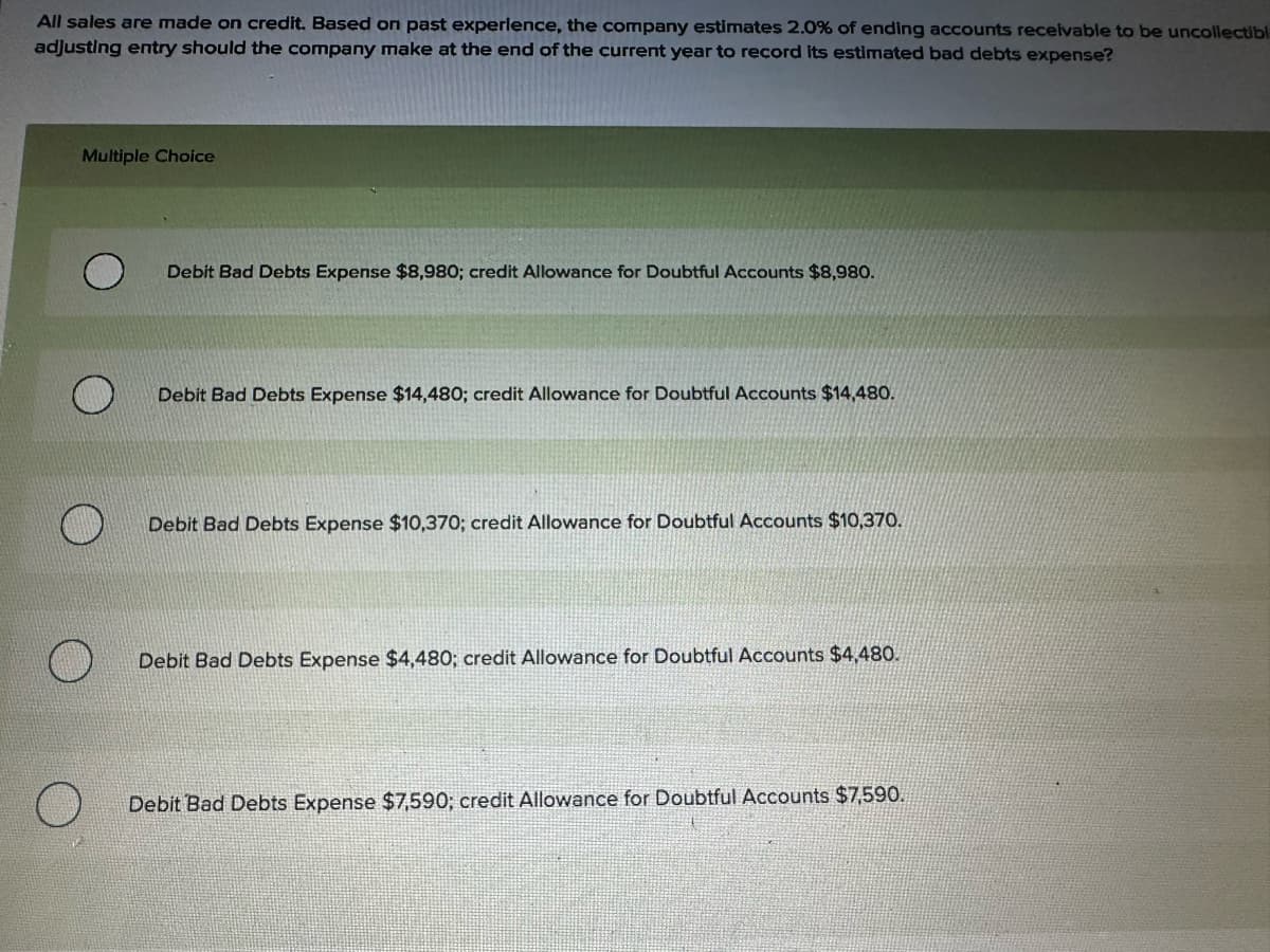 All sales are made on credit. Based on past experience, the company estimates 2.0% of ending accounts receivable to be uncollectibl
adjusting entry should the company make at the end of the current year to record its estimated bad debts expense?
Multiple Choice
Debit Bad Debts Expense $8,980; credit Allowance for Doubtful Accounts $8,980.
Debit Bad Debts Expense $14,480; credit Allowance for Doubtful Accounts $14,480.
Debit Bad Debts Expense $10,370; credit Allowance for Doubtful Accounts $10,370.
Debit Bad Debts Expense $4,480; credit Allowance for Doubtful Accounts $4,480.
Debit Bad Debts Expense $7,590; credit Allowance for Doubtful Accounts $7,590.