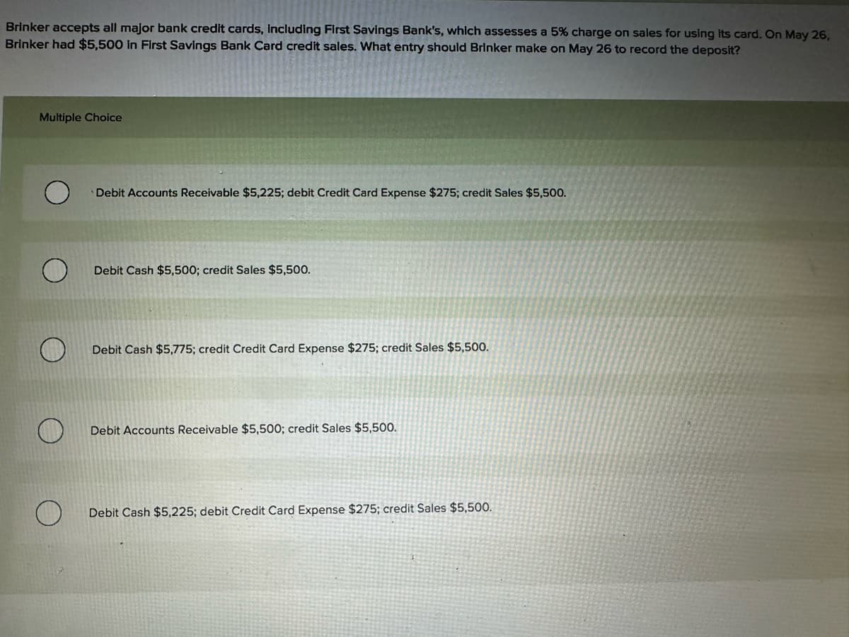 Brinker accepts all major bank credit cards, including First Savings Bank's, which assesses a 5% charge on sales for using its card. On May 26,
Brinker had $5,500 in First Savings Bank Card credit sales. What entry should Brinker make on May 26 to record the deposit?
Multiple Choice
Debit Accounts Receivable $5,225; debit Credit Card Expense $275; credit Sales $5,500.
О
Debit Cash $5,500; credit Sales $5,500.
O
Debit Cash $5,775; credit Credit Card Expense $275; credit Sales $5,500.
Debit Accounts Receivable $5,500; credit Sales $5,500.
O
Debit Cash $5,225; debit Credit Card Expense $275; credit Sales $5,500.