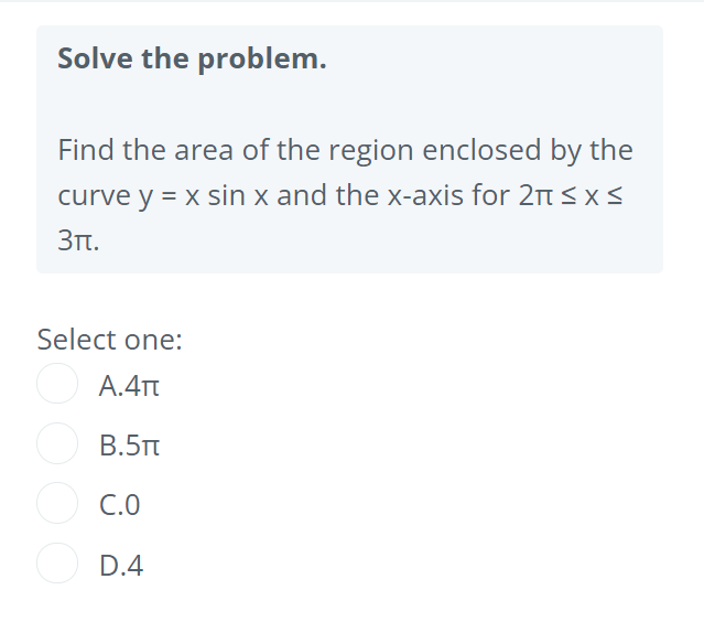 Solve the problem.
Find the area of the region enclosed by the
curve y = x sin x and the x-axis for 2n s xS
3Tt.
Select one:
А.4т
B.5Tt
O C.0
D.4
