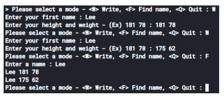 > Please select a mode - <W> Write, <F> Find name, <Q> Quit : W
Enter your first name : Lee
Enter your height and weight
Please select a mode - <W> Write, <F> Find name, <Q> Quit : W
Enter your first name : Lee
Enter your height and weight
Please select a mode - <W> Write, <F> Find name, <Q> Quit : F
Enter a name : Lee
Lee 181 78
Lee 175 62
Please select a mode - <W> Write, <F> Find name, <Q> Quit :|
(Ex) 181 78 : 181 78
(Ex) 181 78 : 175 62
