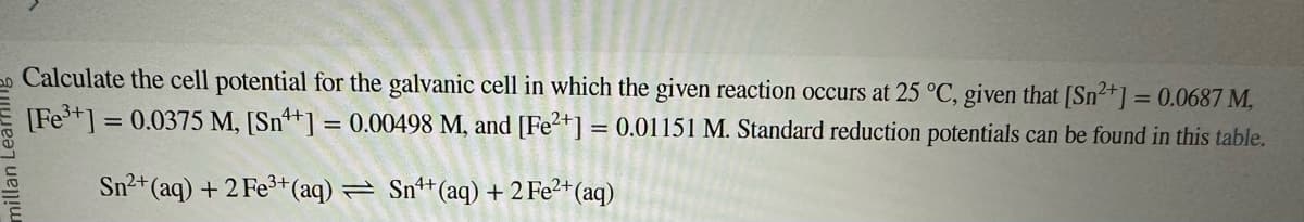 Calculate the cell potential for the galvanic cell in which the given reaction occurs at 25 °C, given that [Sn²+] = 0.0687 M,
[Fe³+] = 0.0375 M, [Sn++] = 0.00498 M, and [Fe2+] = 0.01151 M. Standard reduction potentials can be found in this table.
Sn²+ (aq) + 2 Fe³+ (aq) = Sn¹+ (aq) + 2 Fe²+ (aq)