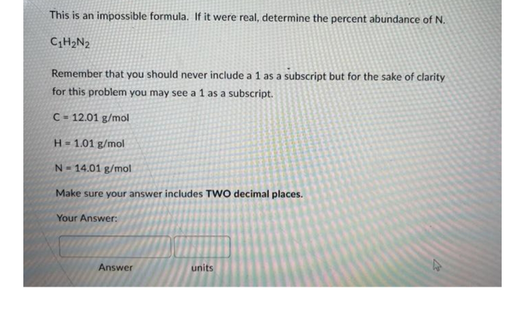 This is an impossible formula. If it were real, determine the percent abundance of N.
C₁H₂N2
Remember that you should never include a 1 as a subscript but for the sake of clarity
for this problem you may see a 1 as a subscript.
C = 12.01 g/mol
H = 1.01 g/mol
N=14.01 g/mol
Make sure your answer includes TWO decimal places.
Your Answer:
units
Answer