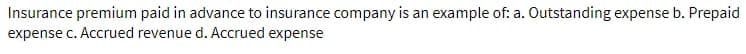 Insurance premium paid in advance to insurance company is an example of: a. Outstanding expense b. Prepaid
expense c. Accrued revenue d. Accrued expense
