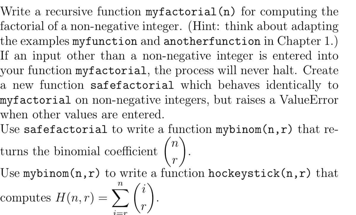 Write a recursive function myfactorial (n) for computing the
factorial of a non-negative integer. (Hint: think about adapting
the examples myfunction and anotherfunction in Chapter 1.)
If an input other than a non-negative integer is entered into
your function myfactorial, the process will never halt. Create
a new function safefactorial which behaves identically to
myfactorial on non-negative integers, but raises a ValueError
when other values are entered.
Use safefactorial to write a function mybinom (n,r) that re-
turns the binomial coefficient
(").
Use mybinom (n,r) to write a function hockeystick (n,r) that
n
H(n,r) = [ (c.).
i=r
computes H(n,r)
