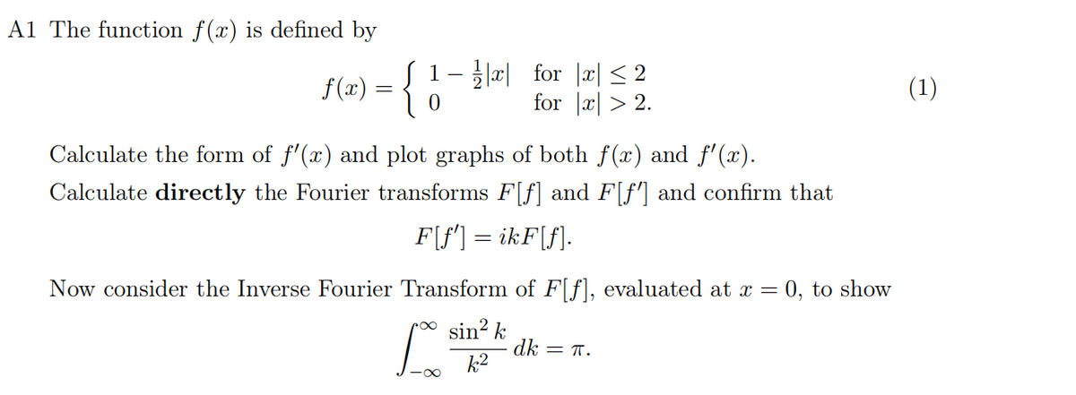 A1 The function f(x) is defined by
f(x) = {
{ 1
1- ½½|x| for |x| ≤ 2
for |x| >2.
Calculate the form of f'(x) and plot graphs of both f(x) and f'(x).
Calculate directly the Fourier transforms F[f] and F[f'] and confirm that
F[f'] = ikF[f].
Now consider the Inverse Fourier Transform of F[f], evaluated at x =
sin² k
k2
dk = π.
0, to show
(1)