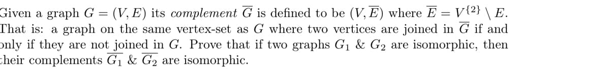 Given a graph G = (V,E) its complement G is defined to be (V,E) where E = V{2} \ E.
That is: a graph on the same vertex-set as G where two vertices are joined in G if and
only if they are not joined in G. Prove that if two graphs G₁ & G2 are isomorphic, then
their complements G₁ & G2 are isomorphic.