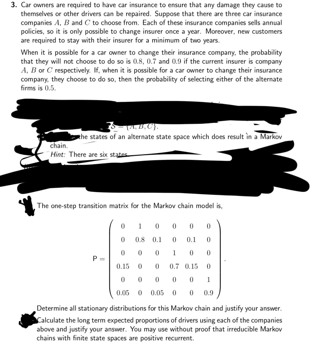 3. Car owners are required to have car insurance to ensure that any damage they cause to
themselves or other drivers can be repaired. Suppose that there are three car insurance
companies A, B and C to choose from. Each of these insurance companies sells annual
policies, so it is only possible to change insurer once a year. Moreover, new customers
are required to stay with their insurer for a minimum of two years.
When it is possible for a car owner to change their insurance company, the probability
that they will not choose to do so is 0.8, 0.7 and 0.9 if the current insurer is company
A, B or C respectively. If, when it is possible for a car owner to change their insurance
company, they choose to do so, then the probability of selecting either of the alternate
firms is 0.5.
chain.
S = {A, B, C}.
the states of an alternate state space which does result in a Markov
Hint: There are six states
The one-step transition matrix for the Markov chain model is,
0
1
0
0
0
0
0
0.8 0.1
0
0.1
0
0
0
0
1
0
0
P =
0.15 0
0
0.7 0.15
0
0
0
0
0
0
1
0.05
0 0.05 0
0
0.9
Determine all stationary distributions for this Markov chain and justify your answer.
Calculate the long term expected proportions of drivers using each of the companies
above and justify your answer. You may use without proof that irreducible Markov
chains with finite state spaces are positive recurrent.