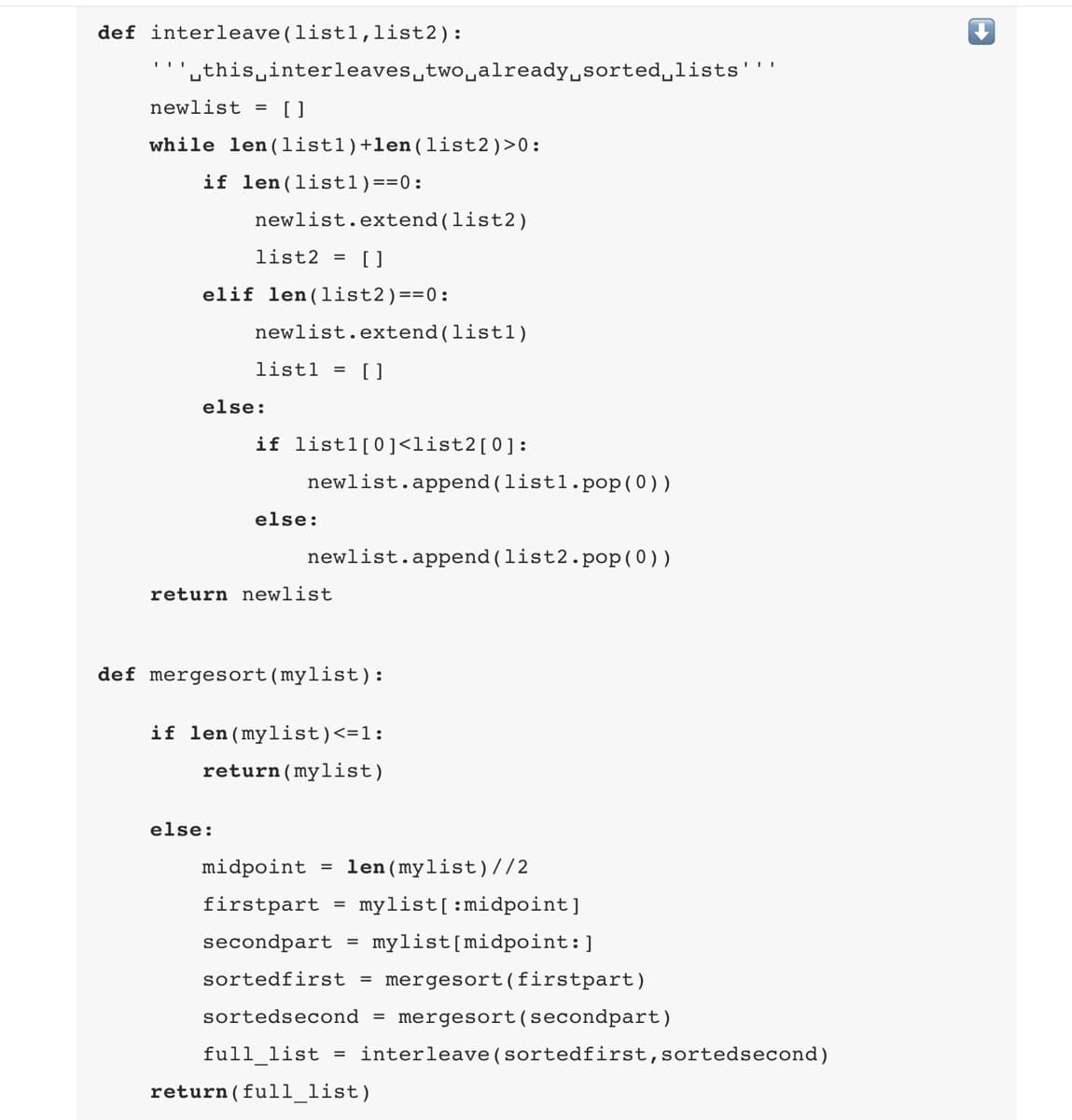 def interleave(listl,list2):
''this interleaves two already sorted lists
newlist = []
while len(listl)+len (list2) >0:
if len (listl)==0:
newlist.extend (list2)
list2 = []
elif len (list2)==0:
newlist.extend(list1)
list1 = []
else:
if listl[0]<list2[0]:
newlist.append(listl.pop(0))
else:
else:
newlist.append(list2.pop (0))
return newlist
def mergesort (mylist):
if len (mylist) <= 1:
return (mylist)
midpoint == len (mylist) //2
firstpart = mylist[:midpoint]
secondpart
mylist [midpoint:]
sortedfirst = mergesort (firstpart)
sortedsecond = mergesort (secondpart)
full_list =
=
interleave (sortedfirst, sortedsecond)
return( full_list)
↓