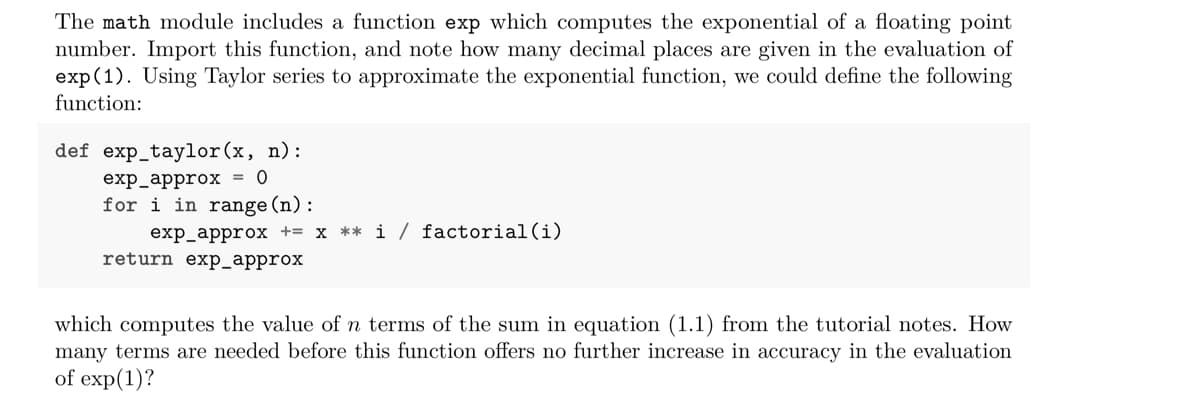 The math module includes a function exp which computes the exponential of a floating point
number. Import this function, and note how many decimal places are given in the evaluation of
exp (1). Using Taylor series to approximate the exponential function, we could define the following
function:
def exp_taylor(x, n):
exp_approx = 0
for i in range(n):
exp_approx += x ** i / factorial(i)
return exp_approx
which computes the value of n terms of the sum in equation (1.1) from the tutorial notes. How
many terms are needed before this function offers no further increase in accuracy in the evaluation
of exp(1)?
