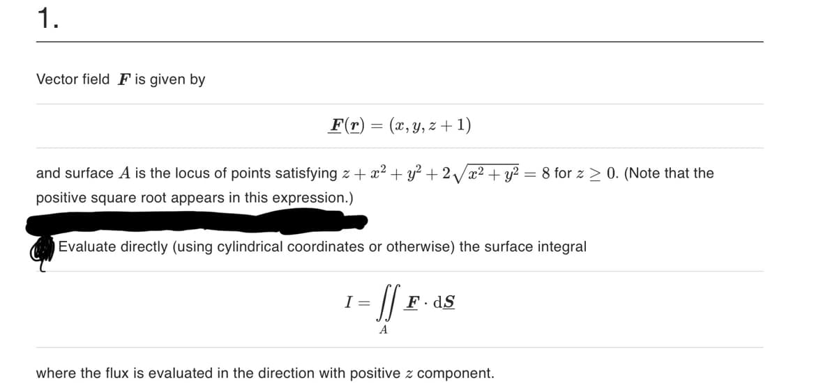 1.
Vector field F is given by
F(r) = (x, y, z+1)
and surface A is the locus of points satisfying z + x² + y² + 2√√√x² + y² = 8 for z≥ 0. (Note that the
positive square root appears in this expression.)
Evaluate directly (using cylindrical coordinates or otherwise) the surface integral
I =
[[F.
F.dS
where the flux is evaluated in the direction with positive z component.