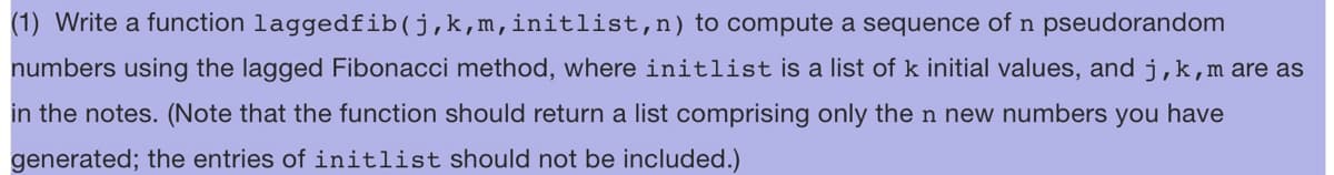 (1) Write a function laggedfib(j,k,m,initlist, n) to compute a sequence of n pseudorandom
numbers using the lagged Fibonacci method, where initlist is a list of k initial values, and j, k, m are as
in the notes. (Note that the function should return a list comprising only the n new numbers you have
generated; the entries of initlist should not be included.)