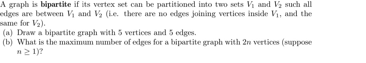 A graph is bipartite if its vertex set can be partitioned into two sets V₁ and V2 such all
edges are between V₁ and V2 (i.e. there are no edges joining vertices inside V₁, and the
same for V2).
(a) Draw a bipartite graph with 5 vertices and 5 edges.
(b) What is the maximum number of edges for a bipartite graph with 2n vertices (suppose
n > 1)?