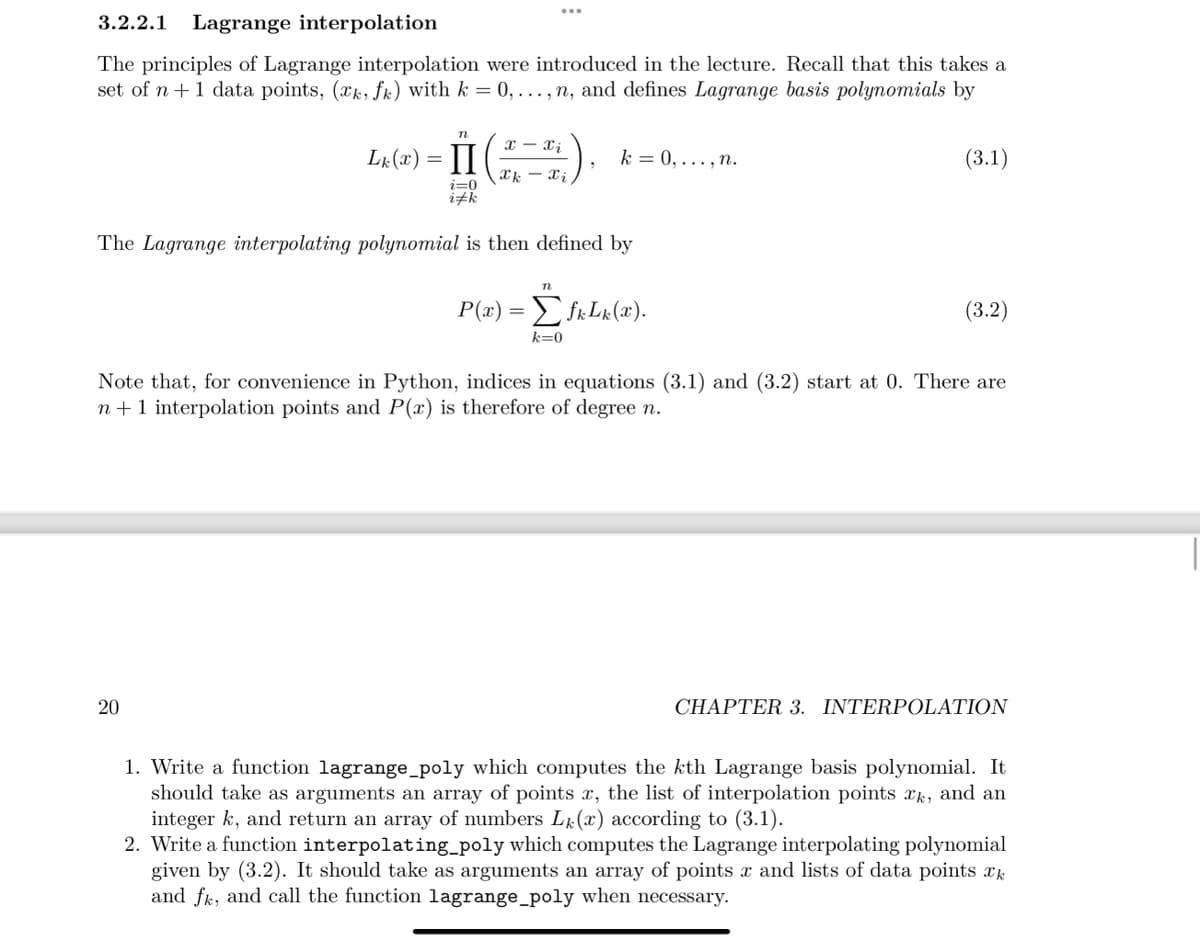 3.2.2.1 Lagrange interpolation
The principles of Lagrange interpolation were introduced in the lecture. Recall that this takes a
set of n +1 data points, (æk, fk) with k = 0,..., n, and defines Lagrange basis polynomials by
Lk(x) =
n
II
20
i=0
i#k
T-Ti
Thi
k = 0,..., n.
The Lagrange interpolating polynomial is then defined by
n
P(x) = Σ fkLk (x).
k=0
(3.1)
(3.2)
Note that, for convenience in Python, indices in equations (3.1) and (3.2) start at 0. There are
n+ 1 interpolation points and P(x) is therefore of degree n.
CHAPTER 3. INTERPOLATION
1. Write a function lagrange_poly which computes the kth Lagrange basis polynomial. It
should take as arguments an array of points x, the list of interpolation points xk, and an
integer k, and return an array of numbers L(x) according to (3.1).
2. Write a function interpolating_poly which computes the Lagrange interpolating polynomial
given by (3.2). It should take as arguments an array of points x and lists of data points k
and fk, and call the function lagrange_poly when necessary.
