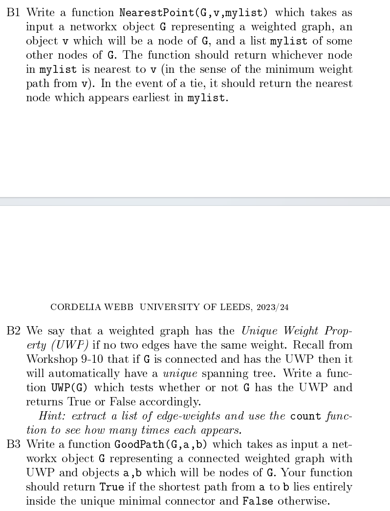 B1 Write a function NearestPoint (G,v,mylist) which takes as
input a networkx object G representing a weighted graph, an
object v which will be a node of G, and a list mylist of some
other nodes of G. The function should return whichever node
in mylist is nearest to v (in the sense of the minimum weight
path from v). In the event of a tie, it should return the nearest
node which appears earliest in mylist.
CORDELIA WEBB UNIVERSITY OF LEEDS, 2023/24
B2 We say that a weighted graph has the Unique Weight Prop-
erty (UWP) if no two edges have the same weight. Recall from
Workshop 9-10 that if G is connected and has the UWP then it
will automatically have a unique spanning tree. Write a func-
tion UWP (G) which tests whether or not G has the UWP and
returns True or False accordingly.
Hint: extract a list of edge-weights and use the count func-
tion to see how many times each appears.
B3 Write a function GoodPath (G,a,b) which takes as input a net-
workx object G representing a connected weighted graph with
UWP and objects a, b which will be nodes of G. Your function
should return True if the shortest path from a to b lies entirely
inside the unique minimal connector and False otherwise.