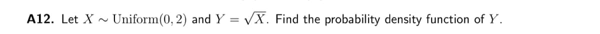 A12. Let X
Uniform(0, 2) and Y = √X. Find the probability density function of Y.