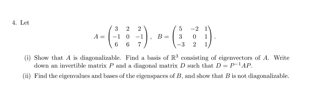 4. Let
3
2
5
--G9 -(7)
A = -1 0 -1
B = 3 0 1
6 6 7
-3 2 1
(i) Show that A is diagonalizable. Find a basis of R³ consisting of eigenvectors of A. Write
down an invertible matrix P and a diagonal matrix D such that D = P-¹AP.
(ii) Find the eigenvalues and bases of the eigenspaces of B, and show that B is not diagonalizable.