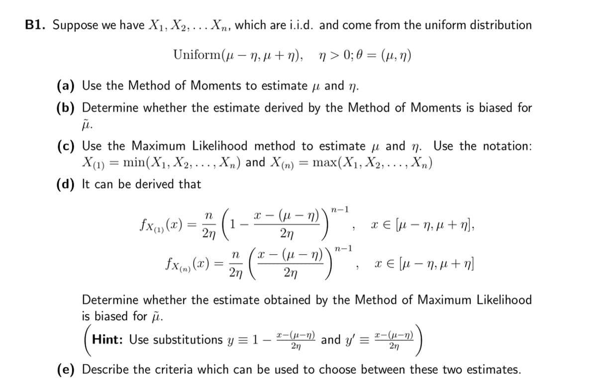B1. Suppose we have X₁, X2,... Xn, which are i.i.d. and come from the uniform distribution
Uniform(μ-n, μ+n), n>0;O= (µ, n)
(a) Use the Method of Moments to estimate μl and n.
(b) Determine whether the estimate derived by the Method of Moments is biased for
μ.
(c) Use the Maximum Likelihood method to estimate and n. Use the notation:
X(1) = min(X₁, X2, ..., Xn) and X(n)
=
max(X₁, X2,..., Xn)
(d) It can be derived that
fx(1)(x)
n
=
χεμ - ημ + n],
χε[μ - ημ + η]
Determine whether the estimate obtained by the Method of Maximum Likelihood
is biased for .
Hint: Use substitutions y = 1
2η
(
fx(n) (x)
X- (μ- - n)`
2η
n
n-1
X - (μ-n)
27
"
n-1
"
x-(μ-n)
2η
and y' =
x-(μ-n)
2η
(e) Describe the criteria which can be used to choose between these two estimates.