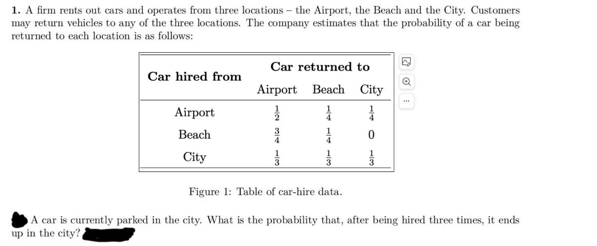 1. A firm rents out cars and operates from three locations - the Airport, the Beach and the City. Customers
may return vehicles to any of the three locations. The company estimates that the probability of a car being
returned to each location is as follows:
☑
Car returned to
Car hired from
Airport
Beach City
...
12 34 13
1/2
4
0
1
1
3
3
Airport
Beach
City
1
4
Figure 1: Table of car-hire data.
A car is currently parked in the city. What is the probability that, after being hired three times, it ends
up in the city?