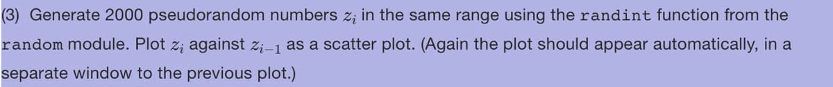 (3) Generate 2000 pseudorandom numbers z; in the same range using the randint function from the
random module. Plot z; against Z₁-1 as a scatter plot. (Again the plot should appear automatically, in a
separate window to the previous plot.)