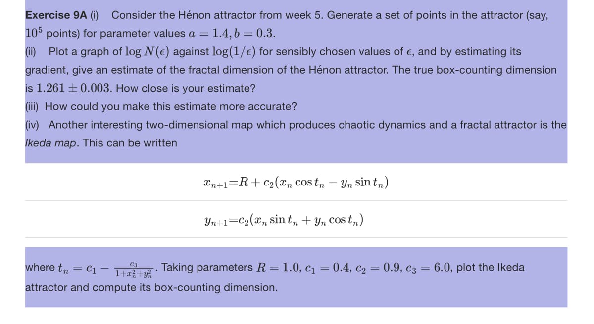 Exercise 9A (i) Consider the Hénon attractor from week 5. Generate a set of points in the attractor (say,
105 points) for parameter values a = 1.4, b = 0.3.
(ii) Plot a graph of log N(e) against log(1/e) for sensibly chosen values of €, and by estimating its
gradient, give an estimate of the fractal dimension of the Hénon attractor. The true box-counting dimension
is 1.261 0.003. How close is your estimate?
(iii) How could you make this estimate more accurate?
(iv) Another interesting two-dimensional map which produces chaotic dynamics and a fractal attractor is the
Ikeda map. This can be written
xn+1=R+ C₂(xn costn
Yn sin tn)
Yn+1=C₂(xn sin tn + yn costn)
C3
where tn C₁
1+z2+². Taking parameters R = 1.0, c₁ = 0.4, c₂ = 0.9, c3 = 6.0, plot the Ikeda
attractor and compute its box-counting dimension.