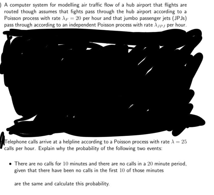 A computer system for modelling air traffic flow of a hub airport that flights are
routed though assumes that fights pass through the hub airport according to a
Poisson process with rate X = 20 per hour and that jumbo passenger jets (JPJs)
pass through according to an independent Poisson process with rate λJPJ per hour.
Telephone calls arrive at a helpline according to a Poisson process with rate \ = 25
calls per hour. Explain why the probability of the following two events:
• There are no calls for 10 minutes and there are no calls in a 20 minute period,
given that there have been no calls in the first 10 of those minutes
are the same and calculate this probability.