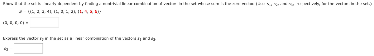 Show that the set is linearly dependent by finding a nontrivial linear combination of vectors in the set whose sum is the zero vector. (Use S₁, S2, and s3, respectively, for the vectors in the set.)
S = {(1, 2, 3, 4), (1, 0, 1, 2), (1, 4, 5, 6)}
(0, 0, 0, 0) =
S2.
Express the vector s3 in the set as a linear combination of the vectors S₁ and
S3 =