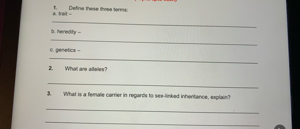 1.
Define these three terms:
a. trait –
b. heredity -
c. genetics –
2.
What are alleles?
3.
What is a female carrier in regards to sex-linked inheritance, explain?
