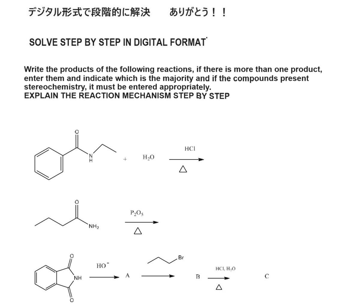 デジタル形式で段階的に解決 ありがとう!!
SOLVE STEP BY STEP IN DIGITAL FORMAT
Write the products of the following reactions, if there is more than one product,
enter them and indicate which is the majority and if the compounds present
stereochemistry, it must be entered appropriately.
EXPLAIN THE REACTION MECHANISM STEP BY STEP
+
NH2
P₂O5
H₂O
NH
HO
Br
HCI
B
HCI, H₂O
Δ