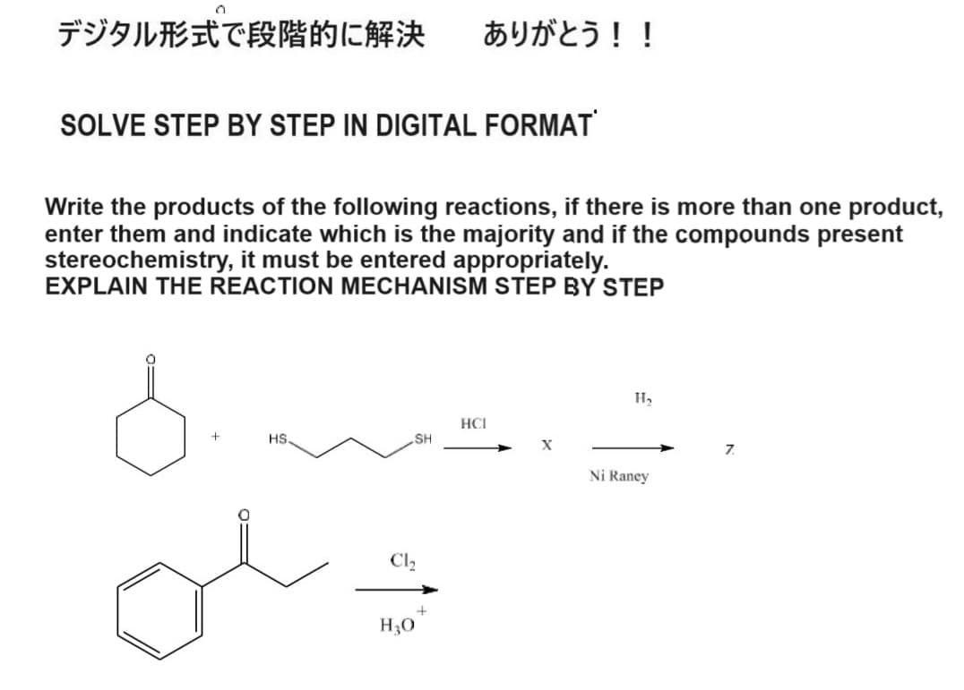 デジタル形式で段階的に解決 ありがとう!!
SOLVE STEP BY STEP IN DIGITAL FORMAT
Write the products of the following reactions, if there is more than one product,
enter them and indicate which is the majority and if the compounds present
stereochemistry, it must be entered appropriately.
EXPLAIN THE REACTION MECHANISM STEP BY STEP
HCI
+
HS.
SH
+
H₂
Ni Raney