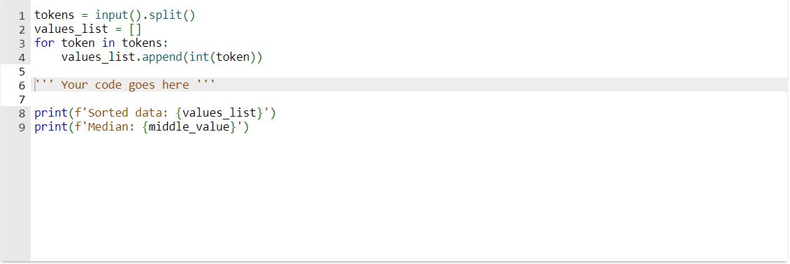 1 tokens input().split()
2 values_list = []
3 for token in tokens:
4
values_list.append(int (token))
Your code goes here **
5
6
7
8 print (f'Sorted data: {values_list}')
9 print (f'Median: {middle_value}')