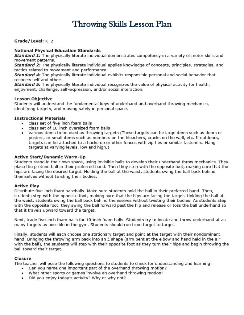 Throwing Skills Lesson Plan
Grade/Level: K-2
National Physical Education Standards
Standard 1: The physically literate individual demonstrates competency in a variety of motor skills and
movement patterns.
Standard 2: The physically literate individual applies knowledge of concepts, principles, strategies, and
tactics related to movement and performance.
Standard 4: The physically literate individual exhibits responsible personal and social behavior that
respects self and others.
Standard 5: The physically literate individual recognizes the value of physical activity for health,
enjoyment, challenge, self-expression, and/or social interaction.
Lesson Objective
Students will understand the fundamental keys of underhand and overhand throwing mechanics,
identifying targets, and moving safely in personal space.
Instructional Materials
class set of five-inch foam balls
class set of 10-inch oversized foam balls
various items to be used as throwing targets (These targets can be large items such as doors or
posters, or small items such as numbers on the bleachers, cracks on the wall, etc. If outdoors,
targets can be attached to a backstop or other fences with zip ties or similar fasteners. Hang
targets at varying levels, low and high.)
Active Start/Dynamic Warm-Up
Students stand in their own space, using invisible balls to develop their underhand throw mechanics. They
place the pretend ball in their preferred hand. Then they step with the opposite foot, making sure that the
hips are facing the desired target. Holding the ball at the waist, students swing the ball back behind
themselves without twisting their bodies.
Active Play
Distribute five-inch foam baseballs. Make sure students hold the ball in their preferred hand. Then,
students step with the opposite foot, making sure that the hips are facing the target. Holding the ball at
the waist, students swing the ball back behind themselves without twisting their bodies. As students step
with the opposite foot, they swing the ball forward past the hip and release or toss the ball underhand so
that it travels upward toward the target.
Next, trade five-inch foam balls for 10-inch foam balls. Students try to locate and throw underhand at as
many targets as possible in the gym. Students should run from target to target.
Finally, students will each choose one stationary target and point at the target with their nondominant
hand. Bringing the throwing arm back into an L shape (arm bent at the elbow and hand held in the air
with the ball), the students will step with their opposite foot as they turn their hips and begin throwing the
ball toward their target.
Closure
The teacher will pose the following questions to students to check for understanding and learning:
Can you name one important part of the overhand throwing motion?
What other sports or games involve an overhand throwing motion?
Did you enjoy today's activity? Why or why not?