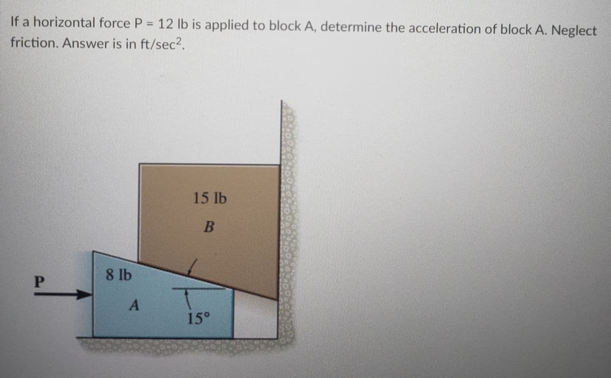 If a horizontal force P = 12 Ib is applied to block A, determine the acceleration of block A. Neglect
friction. Answer is in ft/sec2.
15 lb
В
8 lb
P
15°
