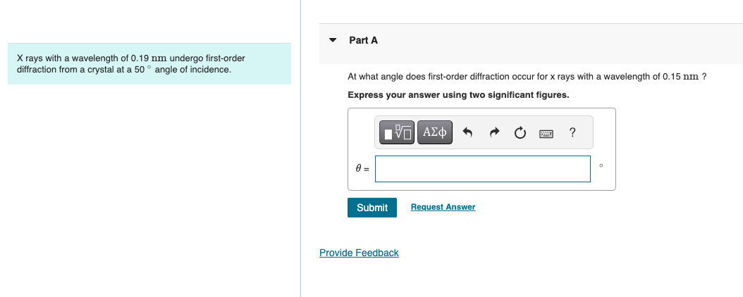 Part A
X rays with a wavelength of 0.19 nm undergo first-order
diffraction from a crystal at a 50° angle of incidence.
At what angle does first-order diffraction occur for x rays with a wavelength of 0.15 nm ?
Express your answer using two significant figures.
0 =
ΜΕ ΑΣΦ
Submit
Request Answer
Provide Feedback
?
°