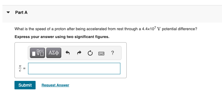 Part A
What is the speed of a proton after being accelerated from rest through a 4.4x107 V potential difference?
Express your answer using two significant figures.
ΜΕ ΑΣΦ
?
20
Submit Request Answer