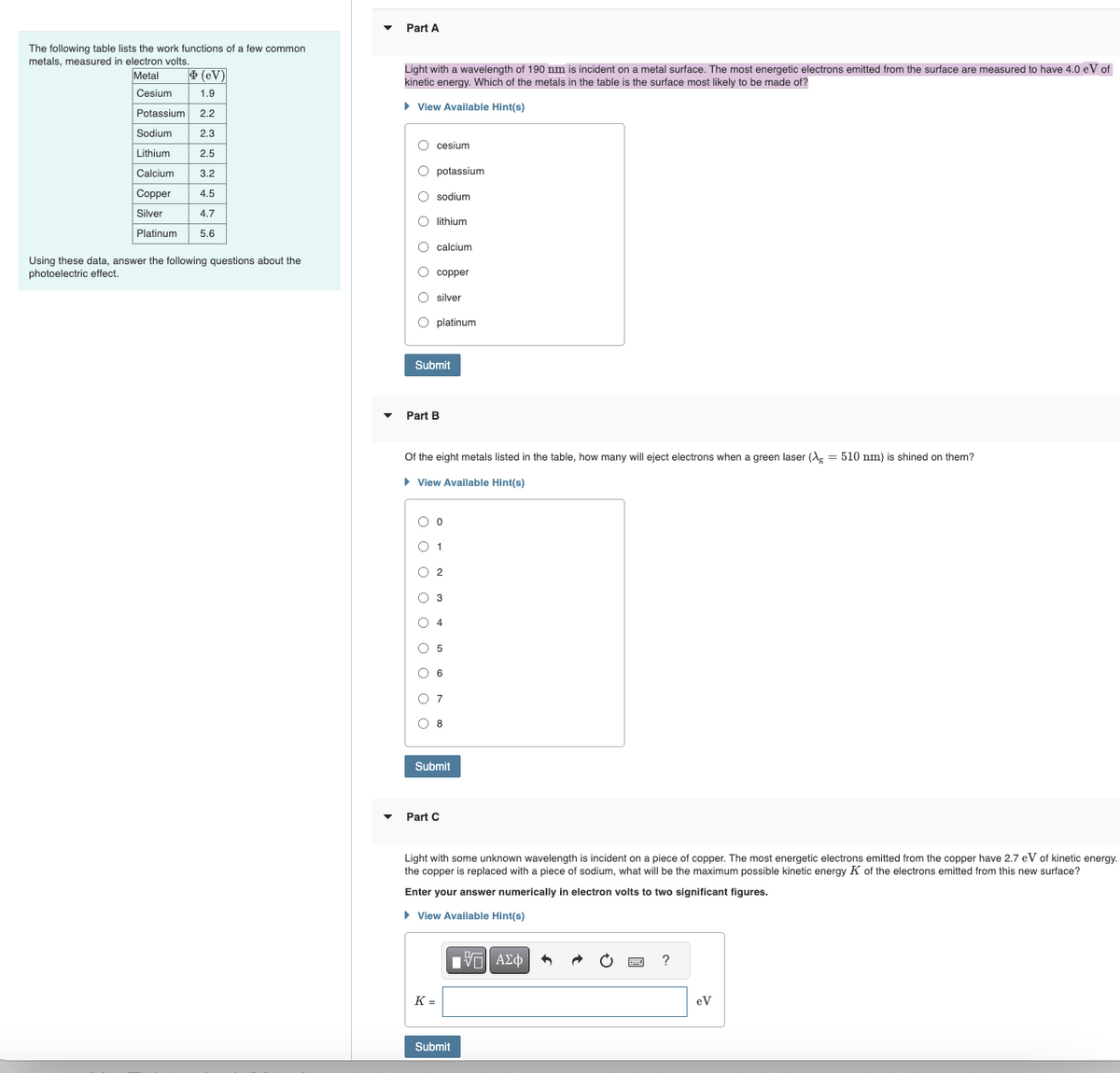 The following table lists the work functions of a few common
metals, measured in electron volts.
Metal
(eV)
Cesium
1.9
Potassium 2.2
Sodium
2.3
Lithium
2.5
Calcium
3.2
Copper
4.5
Silver
4.7
Platinum
5.6
Part A
Light with a wavelength of 190 nm is incident on a metal surface. The most energetic electrons emitted from the surface are measured to have 4.0 eV of
kinetic energy. Which of the metals in the table is the surface most likely to be made of?
▸ View Available Hint(s)
O cesium
potassium
sodium
lithium
Using these data, answer the following questions about the
photoelectric effect.
000
calcium
copper
silver
O platinum
Submit
Part B
Of the eight metals listed in the table, how many will eject electrons when a green laser (g = 510 nm) is shined on them?
▸ View Available Hint(s)
○ 0
1
○ 2
3
4
5
6
○ 7
○ 8
Submit
Part C
Light with some unknown wavelength is incident on a piece of copper. The most energetic electrons emitted from the copper have 2.7 eV of kinetic energy.
the copper is replaced with a piece of sodium, what will be the maximum possible kinetic energy K of the electrons emitted from this new surface?
Enter your answer numerically in electron volts to two significant figures.
▸ View Available Hint(s)
K =
ΕΠΙ ΑΣΦ
Submit
?
eV