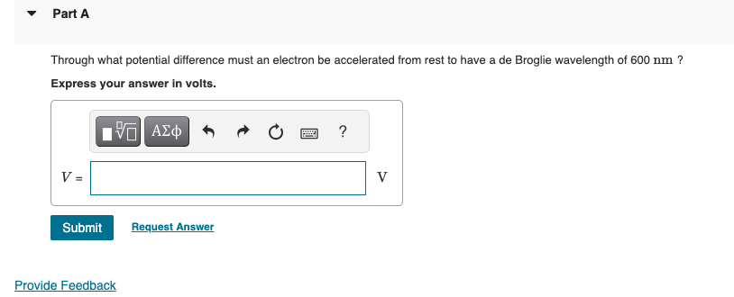 ▾
Part A
Through what potential difference must an electron be accelerated from rest to have a de Broglie wavelength of 600 nm ?
Express your answer in volts.
VAΣ
ΜΕ ΑΣΦ
?
V =
Submit
Request Answer
Provide Feedback
V