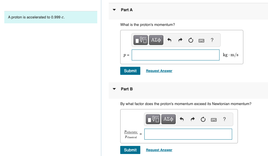 A proton is accelerated to 0.999 c.
Part A
What is the proton's momentum?
ΜΕ ΑΣΦ
p =
Submit
Request Answer
Part B
?
kg. m/s
By what factor does the proton's momentum exceed its Newtonian momentum?
Prelavistic
ΜΕ ΑΣΦ
?
Pclassical
Submit
Request Answer
