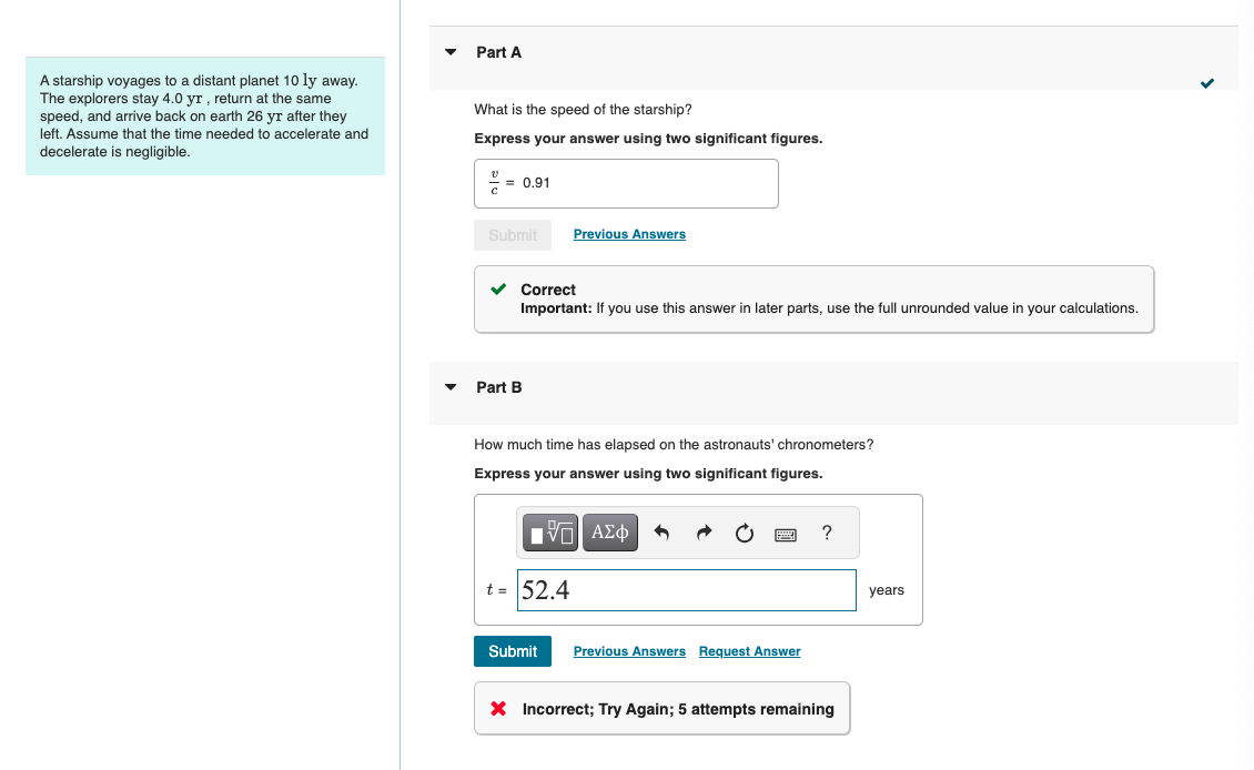 ་
Part A
A starship voyages to a distant planet 10 ly away.
The explorers stay 4.0 yr, return at the same
speed, and arrive back on earth 26 yr after they
left. Assume that the time needed to accelerate and
decelerate is negligible.
What is the speed of the starship?
Express your answer using two significant figures.
= 0.91
Submit
Previous Answers
Part B
Correct
Important: If you use this answer in later parts, use the full unrounded value in your calculations.
How much time has elapsed on the astronauts' chronometers?
Express your answer using two significant figures.
Η ΜΕ ΑΣΦ
t = 52.4
Submit
Previous Answers Request Answer
?
× Incorrect; Try Again; 5 attempts remaining
years