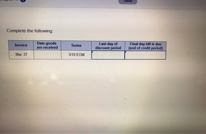 Complete the following:
Invoice
Mar. 27
Date goods
are received
Terms
3/10 EOM
Last day of
discount period
Saved
Final day bill is due
(end of credit period)