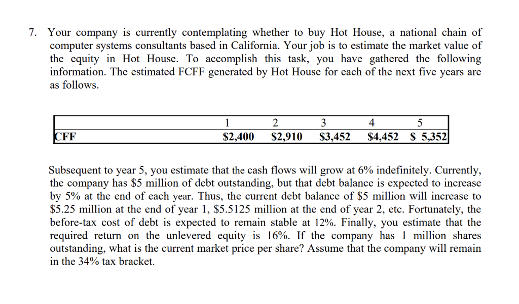 7. Your company is currently contemplating whether to buy Hot House, a national chain of
computer systems consultants based in California. Your job is to estimate the market value of
the equity in Hot House. To accomplish this task, you have gathered the following
information. The estimated FCFF generated by Hot House for each of the next five years are
as follows.
CFF
1
$2,400
2
3
4
5
$2,910 $3,452 $4,452 $5,352
Subsequent to year 5, you estimate that the cash flows will grow at 6% indefinitely. Currently,
the company has $5 million of debt outstanding, but that debt balance is expected to increase
by 5% at the end of each year. Thus, the current debt balance of $5 million will increase to
$5.25 million at the end of year 1, $5.5125 million at the end of year 2, etc. Fortunately, the
before-tax cost of debt is expected to remain stable at 12%. Finally, you estimate that the
required return on the unlevered equity is 16%. If the company has 1 million shares
outstanding, what is the current market price per share? Assume that the company will remain
in the 34% tax bracket.