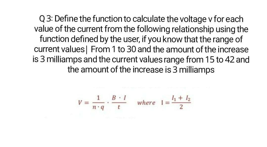 Q3: Define the function to calculate the voltage v for each
value of the current from the following relationship using the
function defined by the user, if youknow that the range of
current values| From 1 to 30 and the amount of the increase
is 3 milliamps and the current values range from 15 to 42 and
the amount of the increase is 3 milliamps
1
V =
B 1
=12
4+12
where 1 =
b.u
