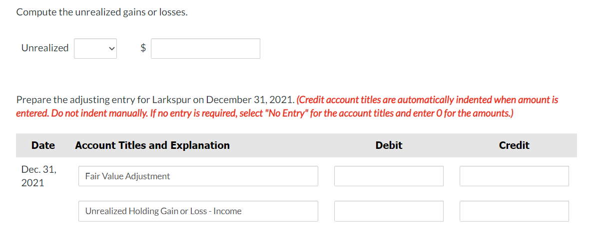 Compute the unrealized gains or losses.
Unrealized
2$
Prepare the adjusting entry for Larkspur on December 31, 2021. (Credit account titles are automatically indented when amount is
entered. Do not indent manually. If no entry is required, select "No Entry" for the account titles and enter 0 for the amounts.)
Date
Account Titles and Explanation
Debit
Credit
Dec. 31,
Fair Value Adjustment
2021
Unrealized Holding Gain or Loss - Income
