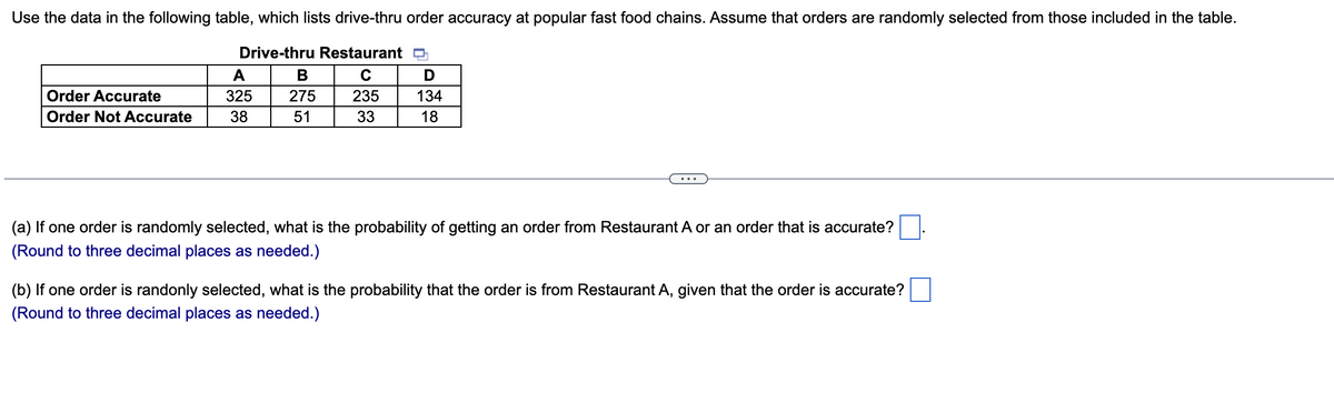 Use the data in the following table, which lists drive-thru order accuracy at popular fast food chains. Assume that orders are randomly selected from those included in the table.
Drive-thru Restaurant
A
B
C
D
Order Accurate
325
275
235
Order Not Accurate
38
51
33
134
18
(a) If one order is randomly selected, what is the probability of getting an order from Restaurant A or an order that is accurate?
(Round to three decimal places as needed.)
(b) If one order is randonly selected, what is the probability that the order is from Restaurant A, given that the order is accurate?
(Round to three decimal places as needed.)
