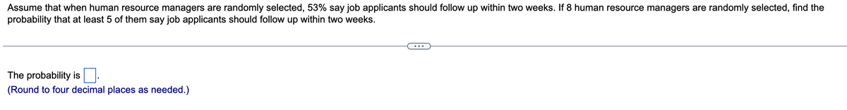 Assume that when human resource managers are randomly selected, 53% say job applicants should follow up within two weeks. If 8 human resource managers are randomly selected, find the
probability that at least 5 of them say job applicants should follow up within two weeks.
The probability is ☐.
(Round to four decimal places as needed.)