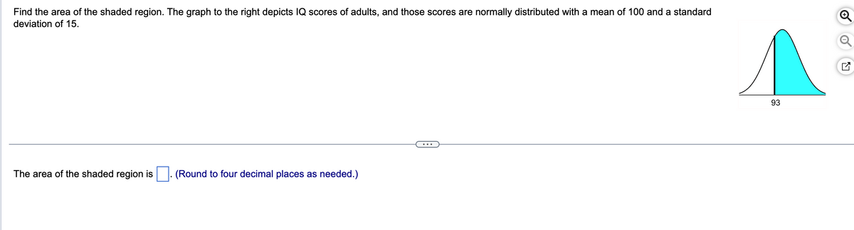 Find the area of the shaded region. The graph to the right depicts IQ scores of adults, and those scores are normally distributed with a mean of 100 and a standard
deviation of 15.
The area of the shaded region is ☐. (Round to four decimal places as needed.)
93
୪
☑